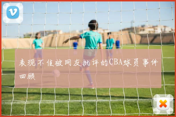 表现不佳被网友批评的CBA球员事件回顾