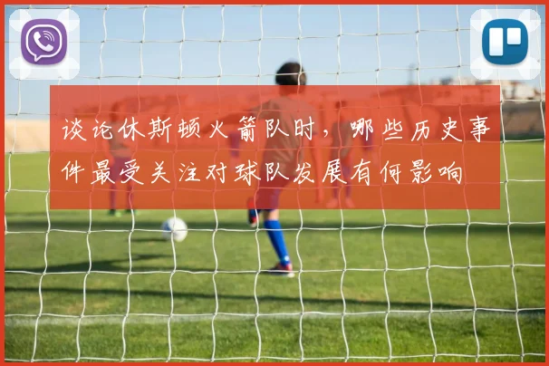 谈论休斯顿火箭队时，哪些历史事件最受关注对球队发展有何影响