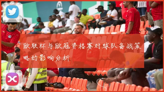 欧联杯与欧冠资格赛对球队备战策略的影响分析