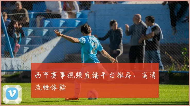 西甲赛事视频直播平台推荐，高清流畅体验